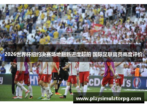 2026世界杯纽约决赛场地翻新进度超前 国际足联官员高度评价 2026世界杯纽约决赛场地翻新进度超前 国际足联官员高度评价