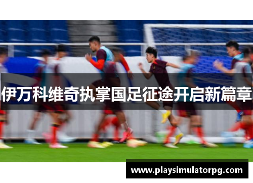 伊万科维奇执掌国足征途开启新篇章