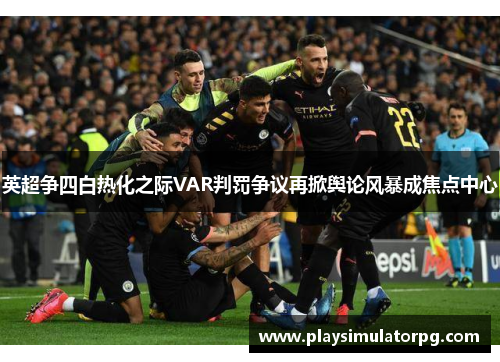 英超争四白热化之际VAR判罚争议再掀舆论风暴成焦点中心