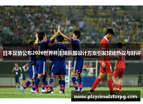 日本足协公布2026世界杯主场队服设计方案引发球迷热议与好评