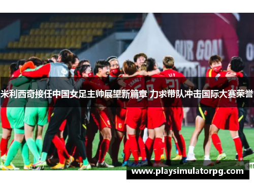米利西奇接任中国女足主帅展望新篇章 力求带队冲击国际大赛荣誉