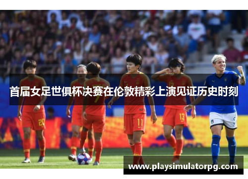 首届女足世俱杯决赛在伦敦精彩上演见证历史时刻 首届女足世俱杯决赛在伦敦精彩上演见证历史时刻