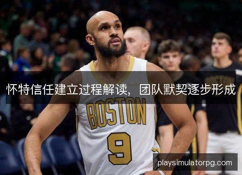 怀特信任建立过程解读,团队默契逐步形成 怀特信任建立过程解读,团队默契逐步形成